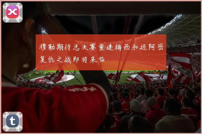 穆勒期待总决赛重逢梅西和迈阿密复仇之战即将来临