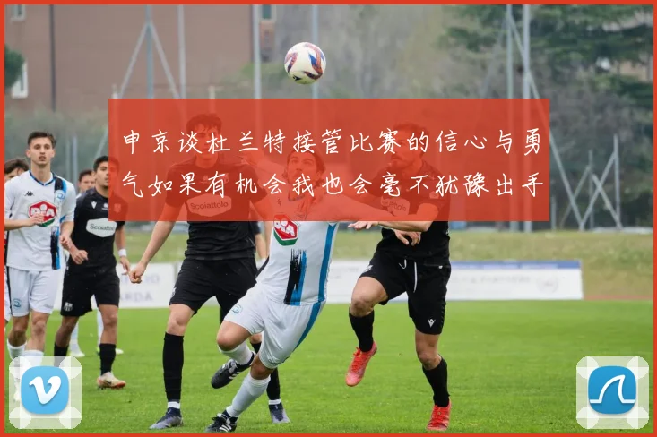 申京谈杜兰特接管比赛的信心与勇气如果有机会我也会毫不犹豫出手