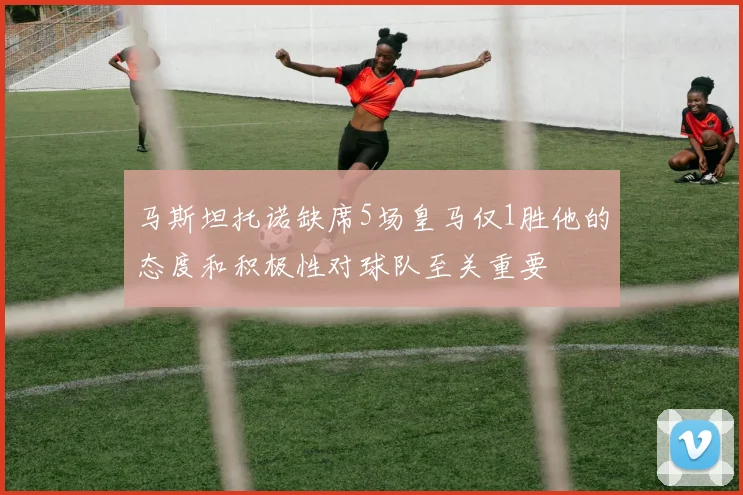 马斯坦托诺缺席5场皇马仅1胜他的态度和积极性对球队至关重要
