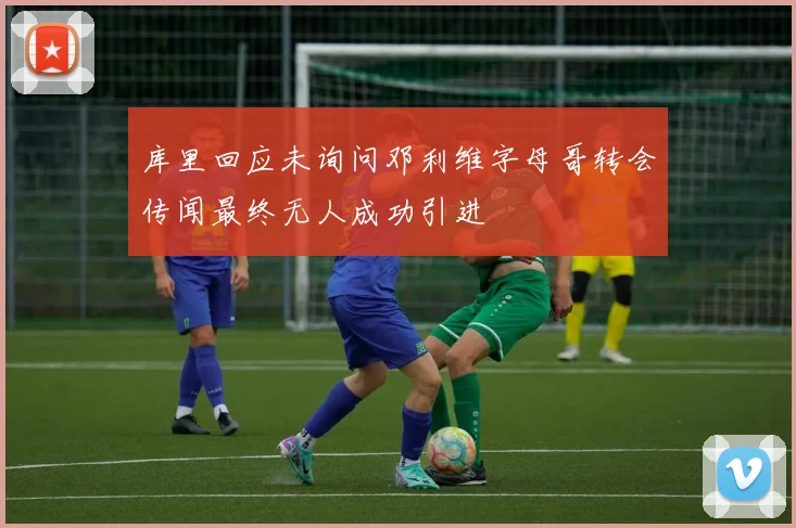 库里回应未询问邓利维字母哥转会传闻最终无人成功引进