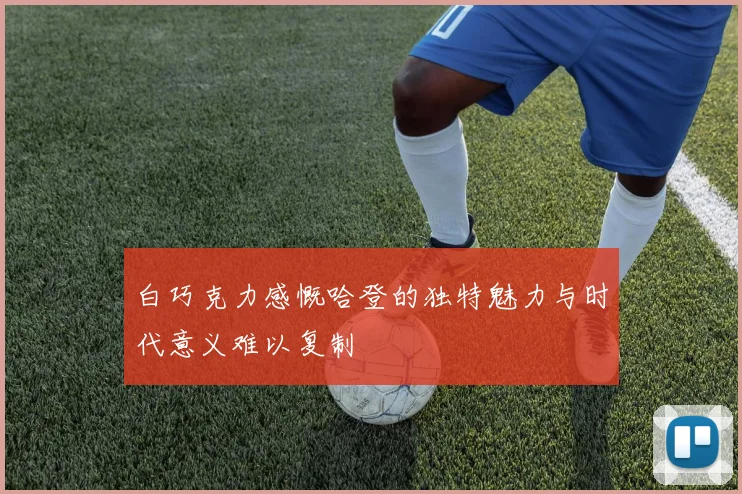 白巧克力感慨哈登的独特魅力与时代意义难以复制