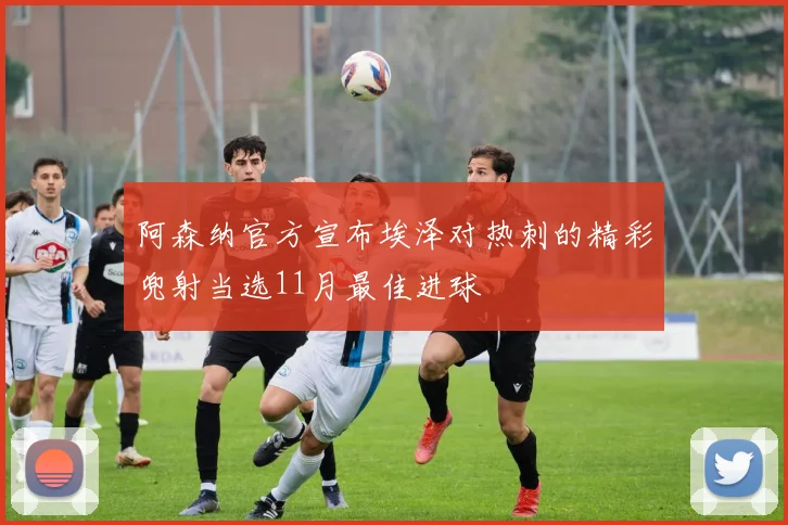 阿森纳官方宣布埃泽对热刺的精彩兜射当选11月最佳进球