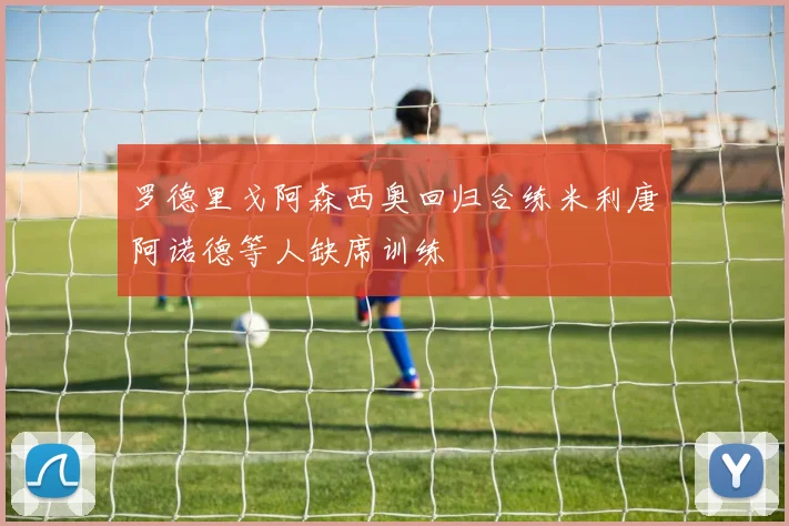 罗德里戈阿森西奥回归合练米利唐阿诺德等人缺席训练