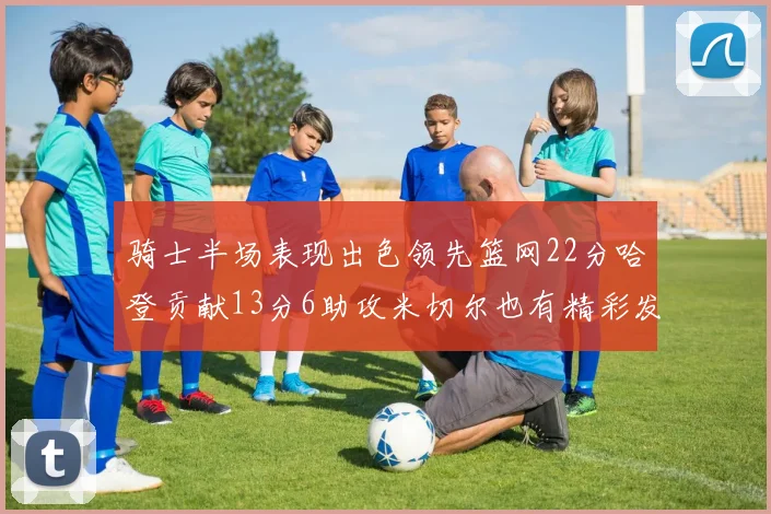 骑士半场表现出色领先篮网22分哈登贡献13分6助攻米切尔也有精彩发挥