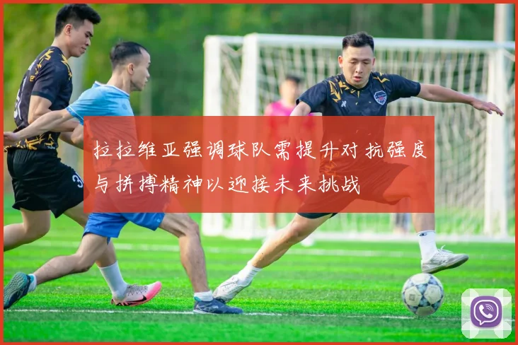 拉拉维亚强调球队需提升对抗强度与拼搏精神以迎接未来挑战
