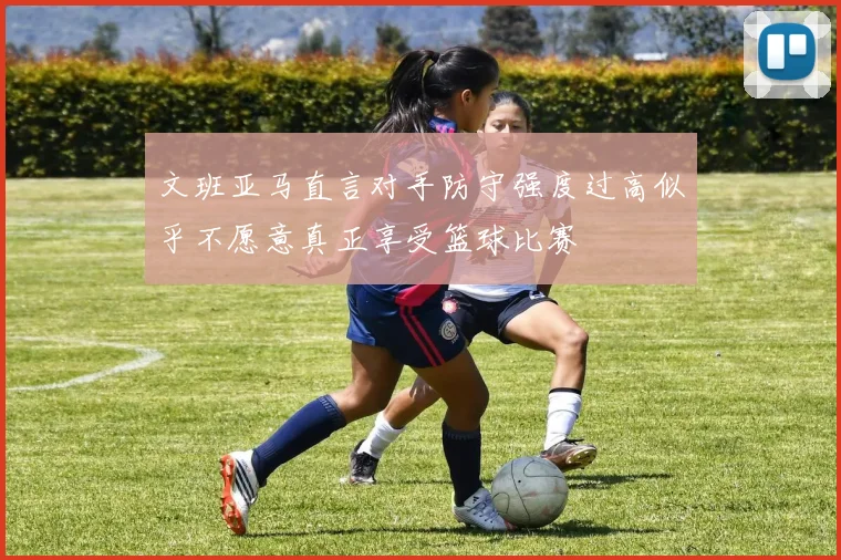 文班亚马直言对手防守强度过高似乎不愿意真正享受篮球比赛