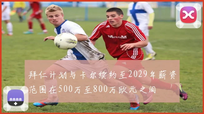 拜仁计划与卡尔续约至2029年薪资范围在500万至800万欧元之间