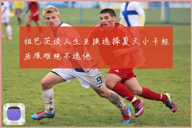 祖巴茨谈人生互换选择夏天小卡经历艰难绝不选他