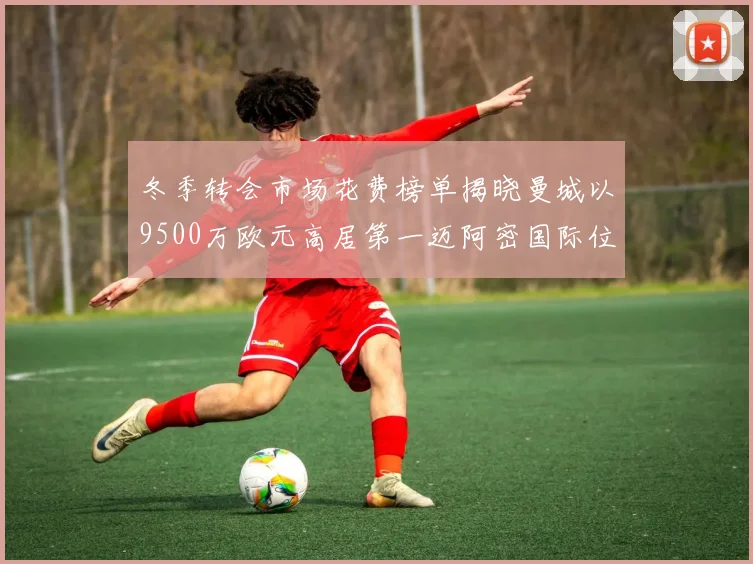 冬季转会市场花费榜单揭晓曼城以9500万欧元高居第一迈阿密国际位列第十一