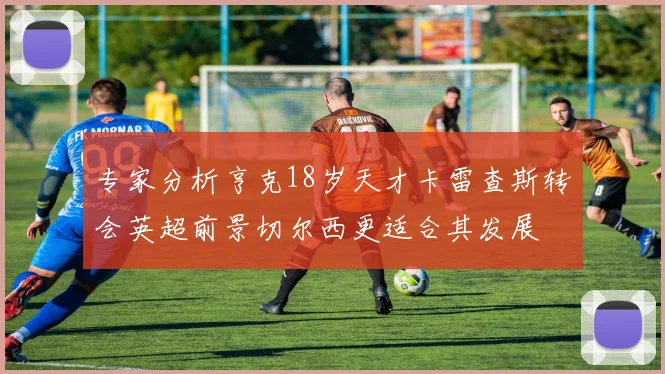 专家分析亨克18岁天才卡雷查斯转会英超前景切尔西更适合其发展