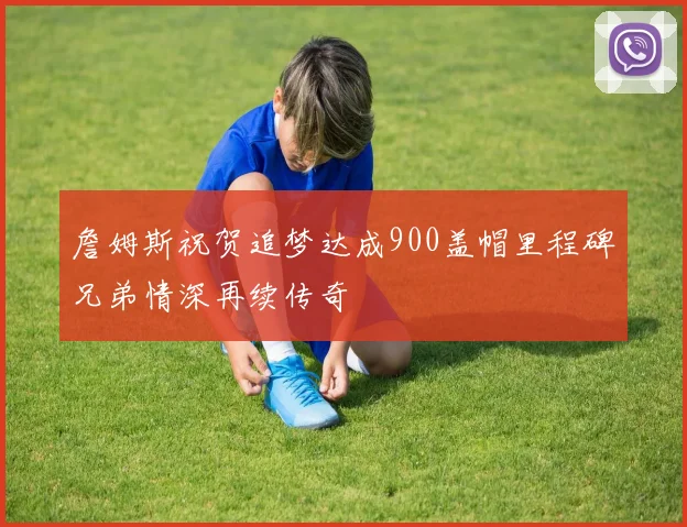 詹姆斯祝贺追梦达成900盖帽里程碑兄弟情深再续传奇