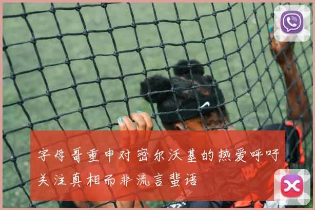 字母哥重申对密尔沃基的热爱呼吁关注真相而非流言蜚语