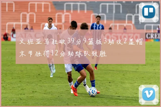 文班亚马狂砍39分9篮板3助攻2盖帽末节独得12分助球队致胜