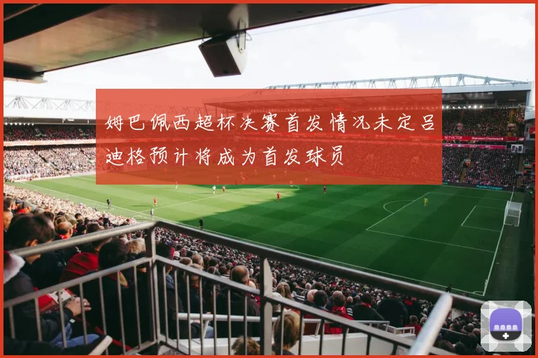 姆巴佩西超杯决赛首发情况未定吕迪格预计将成为首发球员