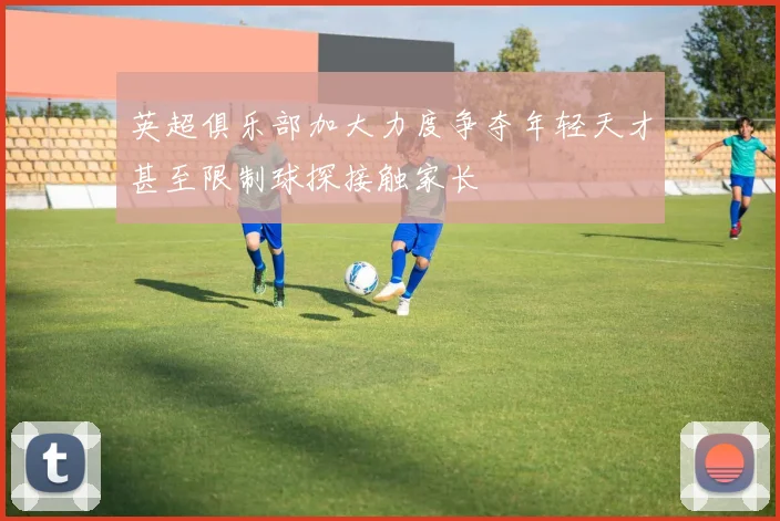 英超俱乐部加大力度争夺年轻天才甚至限制球探接触家长