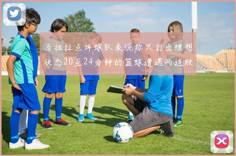 马祖拉点评球队表现称只打出理想状态20至24分钟的篮球遭遇两连败