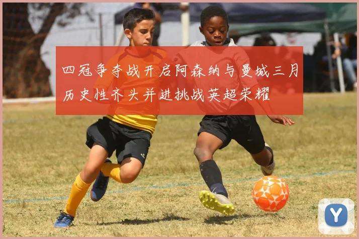 四冠争夺战开启阿森纳与曼城三月历史性齐头并进挑战英超荣耀
