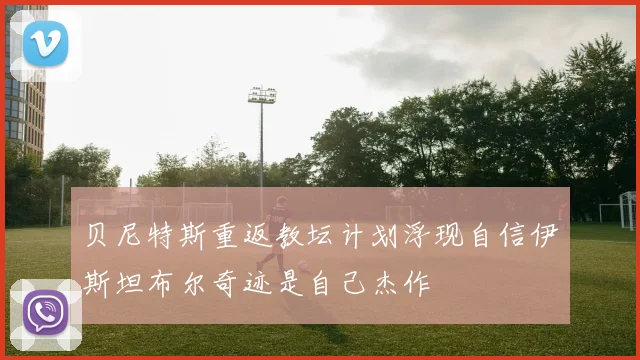 贝尼特斯重返教坛计划浮现自信伊斯坦布尔奇迹是自己杰作