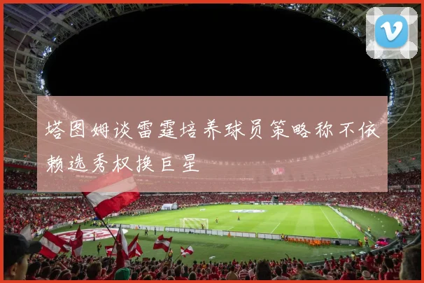 塔图姆谈雷霆培养球员策略称不依赖选秀权换巨星