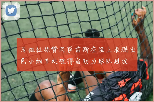 马祖拉称赞冈萨雷斯在场上表现出色小细节处理得当助力球队进攻