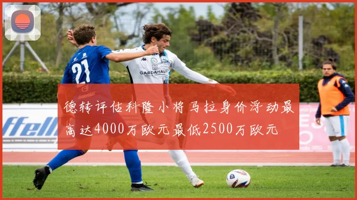 德转评估科隆小将马拉身价浮动最高达4000万欧元最低2500万欧元