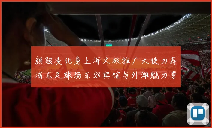 颜骏凌化身上海文旅推广大使力荐浦东足球场东郊宾馆与外滩魅力景点