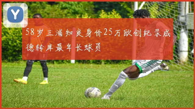 58岁三浦知良身价25万欧创纪录成德转库最年长球员