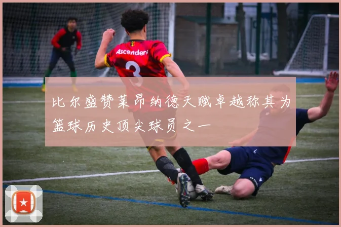 比尔盛赞莱昂纳德天赋卓越称其为篮球历史顶尖球员之一