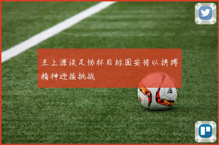 王上源谈足协杯目标国安将以拼搏精神迎接挑战