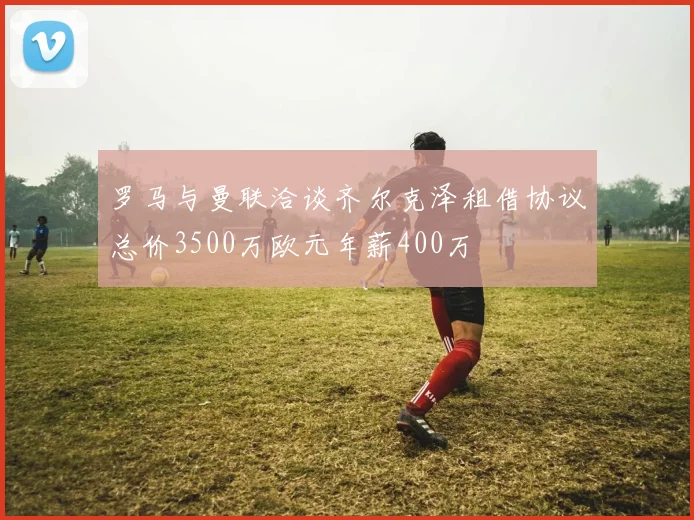 罗马与曼联洽谈齐尔克泽租借协议总价3500万欧元年薪400万
