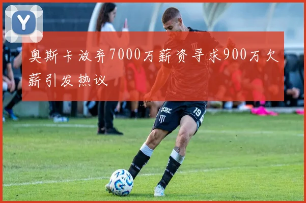 奥斯卡放弃7000万薪资寻求900万欠薪引发热议