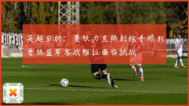 英超分析：曼联力克热刺枪手顺利晋级蓝军客战维拉面临挑战