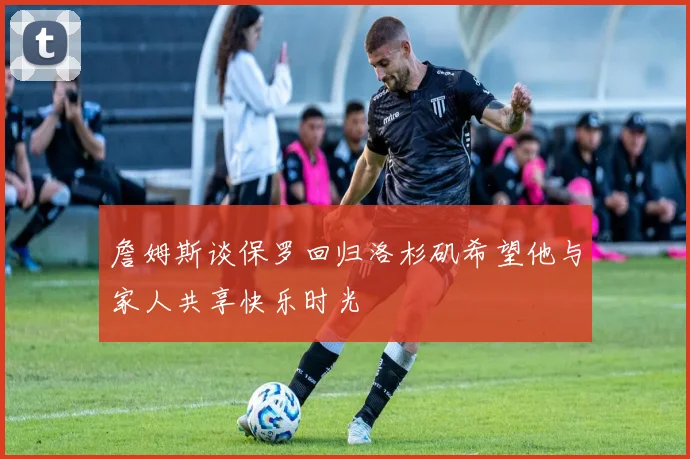 詹姆斯谈保罗回归洛杉矶希望他与家人共享快乐时光
