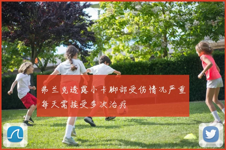 弗兰克透露小卡脚部受伤情况严重每天需接受多次治疗