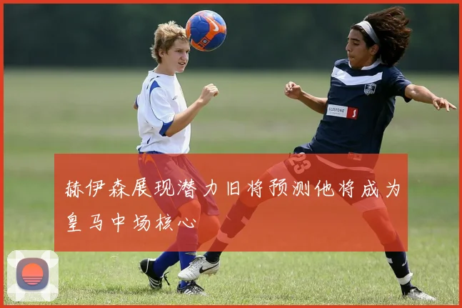 赫伊森展现潜力旧将预测他将成为皇马中场核心