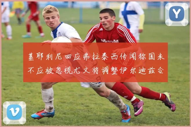 基耶利尼回应弗拉泰西传闻称国米不应被忽视尤文将调整伊尔迪兹合同内容