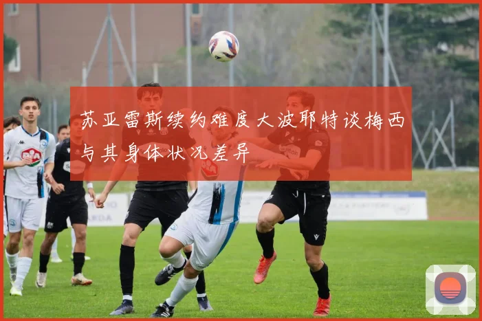 苏亚雷斯续约难度大波耶特谈梅西与其身体状况差异